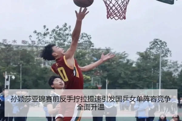 孙颖莎亚锦赛前反手拧拉提速引发国乒女单阵容竞争全面升温